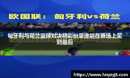 匈牙利与荷兰篮球对决精彩纷呈谁能在赛场上笑到最后