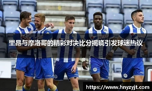 里昂与摩洛哥的精彩对决比分揭晓引发球迷热议