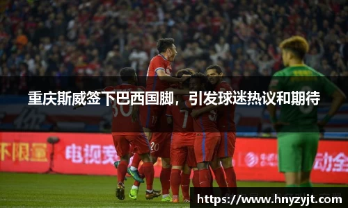 重庆斯威签下巴西国脚，引发球迷热议和期待