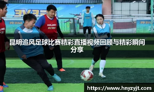 昆明追风足球比赛精彩直播视频回顾与精彩瞬间分享