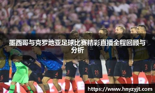 墨西哥与克罗地亚足球比赛精彩直播全程回顾与分析